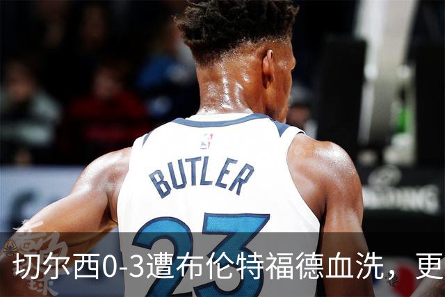 切尔西0-3遭布伦特福德血洗，更衣室矛盾爆发，阿隆索无奈